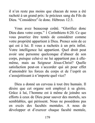 179
il n’en reste pas moins que chacun de nous a été
racheté à un grand prix: le précieux sang du Fils de
Dieu. “Considérez”-le donc. Hébreux 12:3.
Vous avez beaucoup coûté. “Glorifiez donc
Dieu dans votre corps.” 1 Corinthiens 6:20. Ce que
vous pourriez être tentés de considérer comme
votre propriété appartient à Dieu. Prenez soin de ce
qui est à lui. Il vous a rachetés à un prix infini.
Votre intelligence lui appartient. Quel droit peut
avoir une personne quelconque d’abuser de son
corps, puisque celui-ci ne lui appartient pas à elle-
même, mais au Seigneur Jésus-Christ? Quelle
satisfaction peut-on s’accorder qui ait pour effet
d’amoindrir les forces du corps et de l’esprit en
s’assujettissant à n’importe quel vice?
Dieu a donné un cerveau à tout être humain. Il
désire que cet organe soit employé à sa gloire.
Grâce à lui, l’homme est à même de joindre ses
efforts à ceux de Dieu pour sauver des mortels, ses
semblables, qui périssent. Nous ne possédons pas
en excès des facultés mentales. A nous de
développer et d’exercer chaque faculté mentale,
 