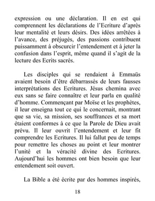 18
expression ou une déclaration. Il en est qui
comprennent les déclarations de l’Ecriture d’après
leur mentalité et leurs désirs. Des idées arrêtées à
l’avance, des préjugés, des passions contribuent
puissamment à obscurcir l’entendement et à jeter la
confusion dans l’esprit, même quand il s’agit de la
lecture des Ecrits sacrés.
Les disciples qui se rendaient à Emmaüs
avaient besoin d’être débarrassés de leurs fausses
interprétations des Ecritures. Jésus chemina avec
eux sans se faire connaître et leur parla en qualité
d’homme. Commençant par Moïse et les prophètes,
il leur enseigna tout ce qui le concernait, montrant
que sa vie, sa mission, ses souffrances et sa mort
étaient conformes à ce que la Parole de Dieu avait
prévu. Il leur ouvrit l’entendement et leur fit
comprendre les Ecritures. Il lui fallut peu de temps
pour remettre les choses au point et leur montrer
l’unité et la véracité divine des Ecritures.
Aujourd’hui les hommes ont bien besoin que leur
entendement soit ouvert.
La Bible a été écrite par des hommes inspirés,
 