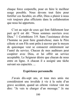 180
chaque force corporelle, pour en faire le meilleur
usage possible. Nous devons tout faire pour
fortifier ces facultés; en effet, Dieu a plaisir à nous
voir toujours plus efficients dans la collaboration
que nous lui apportons.
C’est au sujet de ceux qui font fidèlement leur
part qu’il est dit: “Nous sommes ouvriers avec
Dieu.” 1 Corinthiens 3:9. Sans l’assistance divine
l’homme ne peut faire grand-chose; mais le Père
céleste et son Fils sont prêts à œuvrer par le moyen
de quiconque veut se consacrer entièrement sur
l’autel du service. Chacun de mes auditeurs peut
coopérer avec Dieu, et lui offrir un service
acceptable. Le Seigneur désire que chacun de nous
entre en ligne. A chacun il a assigné une tâche
suivant ses capacités. ...
Expérience personnelle
J’avais dix-sept ans, et tous mes amis me
considéraient une invalide à vie à la suite d’un
grave accident, quand un céleste visiteur vint me
dire: “Je vais te charger d’un message.” Je me
 
