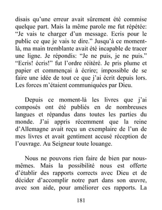 181
disais qu’une erreur avait sûrement été commise
quelque part. Mais la même parole me fut répétée:
“Je vais te charger d’un message. Ecris pour le
public ce que je vais te dire.” Jusqu’à ce moment-
là, ma main tremblante avait été incapable de tracer
une ligne. Je répondis: “Je ne puis, je ne puis.”
“Ecris! écris!” fut l’ordre réitéré. Je pris plume et
papier et commençai à écrire; impossible de se
faire une idée de tout ce que j’ai écrit depuis lors.
Les forces m’étaient communiquées par Dieu.
Depuis ce moment-là les livres que j’ai
composés ont été publiés en de nombreuses
langues et répandus dans toutes les parties du
monde. J’ai appris récemment que la reine
d’Allemagne avait reçu un exemplaire de l’un de
mes livres et avait gentiment accusé réception de
l’ouvrage. Au Seigneur toute louange.
Nous ne pouvons rien faire de bien par nous-
mêmes. Mais la possibilité nous est offerte
d’établir des rapports corrects avec Dieu et de
décider d’accomplir notre part dans son œuvre,
avec son aide, pour améliorer ces rapports. La
 