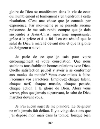 182
gloire de Dieu se manifestera dans la vie de ceux
qui humblement et fermement s’en tiendront à cette
résolution. C’est une chose que je connais par
expérience. Par moi-même je ne possède aucune
puissance. Je me suis rendu compte que je dois
suspendre à Jésus-Christ mon âme impuissante;
grâce à la prière et à la foi il en est résulté que le
salut de Dieu a marché devant moi et que la gloire
du Seigneur a suivi.
Je parle de ce que je sais pour votre
encouragement et votre consolation. Que nous
sachions tous établir de bonnes relations avec Dieu.
Quelle satisfaction peut-il y avoir à se conformer
aux modes du monde? Vous avez mieux à faire.
Façonnez vos caractères. Employez chaque talent,
chaque nerf, chaque muscle, chaque pensée,
chaque action à la gloire de Dieu. Alors vous
verrez, plus que jamais auparavant, le salut de Dieu
marcher devant vous.
Je n’ai aucun sujet de me plaindre. Le Seigneur
ne m’a jamais fait défaut. Il y a vingt-deux ans que
j’ai déposé mon mari dans la tombe; lorsque bien
 
