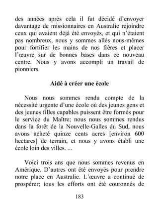 183
des années après cela il fut décidé d’envoyer
davantage de missionnaires en Australie rejoindre
ceux qui avaient déjà été envoyés, et qui n’étaient
pas nombreux, nous y sommes allés nous-mêmes
pour fortifier les mains de nos frères et placer
l’œuvre sur de bonnes bases dans ce nouveau
centre. Nous y avons accompli un travail de
pionniers.
Aidé à créer une école
Nous nous sommes rendu compte de la
nécessité urgente d’une école où des jeunes gens et
des jeunes filles capables puissent être formés pour
le service du Maître; nous nous sommes rendus
dans la forêt de la Nouvelle-Galles du Sud, nous
avons acheté quinze cents acres [environ 600
hectares] de terrain, et nous y avons établi une
école loin des villes. ...
Voici trois ans que nous sommes revenus en
Amérique. D’autres ont été envoyés pour prendre
notre place en Australie. L’œuvre a continué de
prospérer; tous les efforts ont été couronnés de
 