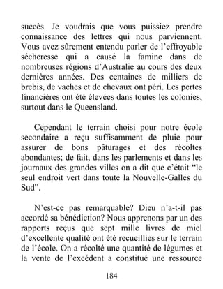 184
succès. Je voudrais que vous puissiez prendre
connaissance des lettres qui nous parviennent.
Vous avez sûrement entendu parler de l’effroyable
sécheresse qui a causé la famine dans de
nombreuses régions d’Australie au cours des deux
dernières années. Des centaines de milliers de
brebis, de vaches et de chevaux ont péri. Les pertes
financières ont été élevées dans toutes les colonies,
surtout dans le Queensland.
Cependant le terrain choisi pour notre école
secondaire a reçu suffisamment de pluie pour
assurer de bons pâturages et des récoltes
abondantes; de fait, dans les parlements et dans les
journaux des grandes villes on a dit que c’était “le
seul endroit vert dans toute la Nouvelle-Galles du
Sud”.
N’est-ce pas remarquable? Dieu n’a-t-il pas
accordé sa bénédiction? Nous apprenons par un des
rapports reçus que sept mille livres de miel
d’excellente qualité ont été recueillies sur le terrain
de l’école. On a récolté une quantité de légumes et
la vente de l’excédent a constitué une ressource
 