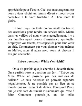 185
appréciable pour l’école. Ceci est encourageant, car
nous avions choisi un terrain désert et nous avons
contribué à le faire fructifier. A Dieu toute la
gloire.
En tout pays, en toute communauté on trouve
des occasions pour rendre un service utile. Même
dans les vallées où nous vivons actuellement, il y a
des familles ayant besoin d’assistance spirituelle.
Employez vos talents, vos capacités pour leur venir
en aide. Commencez par vous donner vous-mêmes
au Maître; alors il agira avec vous. A chacun il
assigne une tâche.
Est-ce que soeur White s’enrichit?
On a dit parfois que je cherche à devenir riche.
On a parfois posé la question par écrit: “Est-ce que
Mme White ne possède pas des millions de
dollars?” Je suis heureuse de pouvoir répondre
négativement. Je ne possède pas un lieu en ce
monde qui soit exempt de dettes. Pourquoi? Parce
que je vois tant de travail missionnaire qui reste à
faire. Comment pourrais-je, en de telles
 