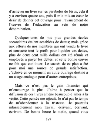187
d’achever un livre sur les paraboles de Jésus, cela il
y a environ quatre ans, puis il m’a mis au cœur le
désir de donner cet ouvrage pour l’avancement de
l’œuvre de l’éducation au sein de notre
dénomination.
Quelques-unes de nos plus grandes écoles
secondaires étaient accablées de dettes; mais grâce
aux efforts de nos membres qui ont vendu le livre
et consacré tout le profit pour liquider ces dettes,
plus de deux cent mille dollars ont été réunis et
employés à payer les dettes, et cette bonne œuvre
ne fait que continuer. Le succès de ce plan a été
pour moi une source de grande satisfaction.
J’achève en ce moment un autre ouvrage destiné à
un usage analogue pour d’autres entreprises.
Mais ce n’est pas le gain financier qui
m’encourage le plus. J’aime à penser que la
diffusion de ces livres amène beaucoup d’âmes à la
vérité. Cette pensée me réjouit. Je n’ai pas le temps
de m’abandonner à la tristesse. Je poursuis
inlassablement mon travail, écrivant, écrivant,
écrivant. De bonne heure le matin, quand vous
 