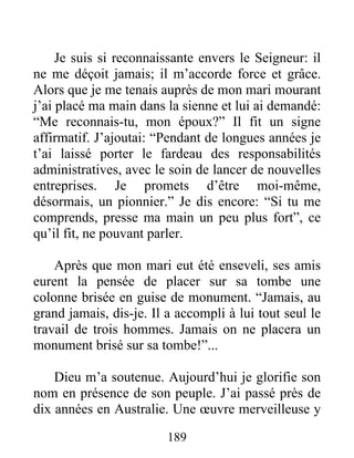 189
Je suis si reconnaissante envers le Seigneur: il
ne me déçoit jamais; il m’accorde force et grâce.
Alors que je me tenais auprès de mon mari mourant
j’ai placé ma main dans la sienne et lui ai demandé:
“Me reconnais-tu, mon époux?” Il fit un signe
affirmatif. J’ajoutai: “Pendant de longues années je
t’ai laissé porter le fardeau des responsabilités
administratives, avec le soin de lancer de nouvelles
entreprises. Je promets d’être moi-même,
désormais, un pionnier.” Je dis encore: “Si tu me
comprends, presse ma main un peu plus fort”, ce
qu’il fit, ne pouvant parler.
Après que mon mari eut été enseveli, ses amis
eurent la pensée de placer sur sa tombe une
colonne brisée en guise de monument. “Jamais, au
grand jamais, dis-je. Il a accompli à lui tout seul le
travail de trois hommes. Jamais on ne placera un
monument brisé sur sa tombe!”...
Dieu m’a soutenue. Aujourd’hui je glorifie son
nom en présence de son peuple. J’ai passé près de
dix années en Australie. Une œuvre merveilleuse y
 