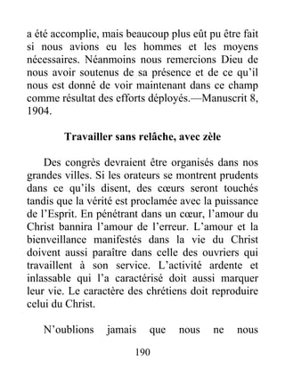 190
a été accomplie, mais beaucoup plus eût pu être fait
si nous avions eu les hommes et les moyens
nécessaires. Néanmoins nous remercions Dieu de
nous avoir soutenus de sa présence et de ce qu’il
nous est donné de voir maintenant dans ce champ
comme résultat des efforts déployés.—Manuscrit 8,
1904.
Travailler sans relâche, avec zèle
Des congrès devraient être organisés dans nos
grandes villes. Si les orateurs se montrent prudents
dans ce qu’ils disent, des cœurs seront touchés
tandis que la vérité est proclamée avec la puissance
de l’Esprit. En pénétrant dans un cœur, l’amour du
Christ bannira l’amour de l’erreur. L’amour et la
bienveillance manifestés dans la vie du Christ
doivent aussi paraître dans celle des ouvriers qui
travaillent à son service. L’activité ardente et
inlassable qui l’a caractérisé doit aussi marquer
leur vie. Le caractère des chrétiens doit reproduire
celui du Christ.
N’oublions jamais que nous ne nous
 