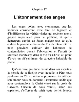 192
Chapitre 12
L’étonnement des anges
Les anges voient avec étonnement que les
hommes considèrent avec tant de légèreté et
d’indifférence les vérités vitales qui revêtent une si
grande importance pour le pécheur, et qu’ils
demeurent captifs de Satan malgré tout ce qu’a
enduré la personne divine du Fils de Dieu. Oh! si
nous pouvions cultiver des habitudes de
contemplation devant l’abnégation et l’esprit de
sacrifice manifestés dans la vie du Christ, au point
d’avoir un vif sentiment du caractère haïssable du
péché.
Qu’une vive gratitude naisse dans nos esprits à
la pensée de la fidélité avec laquelle le Père nous
pardonne en Christ, selon sa promesse. Sa grâce et
son amour nous en donnent l’assurance tandis que
nous contemplons le Christ élevé sur la croix du
Calvaire. Chacun de nous veut-il, selon ses
capacités, s’efforcer de saisir cette vérité: Jéhova
 