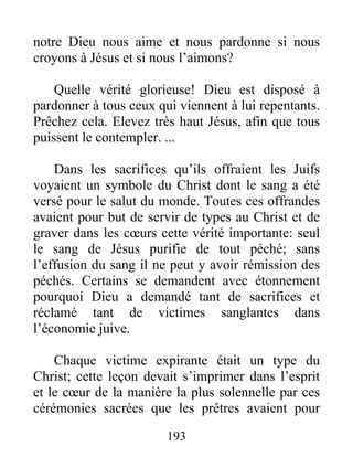 193
notre Dieu nous aime et nous pardonne si nous
croyons à Jésus et si nous l’aimons?
Quelle vérité glorieuse! Dieu est disposé à
pardonner à tous ceux qui viennent à lui repentants.
Prêchez cela. Elevez très haut Jésus, afin que tous
puissent le contempler. ...
Dans les sacrifices qu’ils offraient les Juifs
voyaient un symbole du Christ dont le sang a été
versé pour le salut du monde. Toutes ces offrandes
avaient pour but de servir de types au Christ et de
graver dans les cœurs cette vérité importante: seul
le sang de Jésus purifie de tout péché; sans
l’effusion du sang il ne peut y avoir rémission des
péchés. Certains se demandent avec étonnement
pourquoi Dieu a demandé tant de sacrifices et
réclamé tant de victimes sanglantes dans
l’économie juive.
Chaque victime expirante était un type du
Christ; cette leçon devait s’imprimer dans l’esprit
et le cœur de la manière la plus solennelle par ces
cérémonies sacrées que les prêtres avaient pour
 
