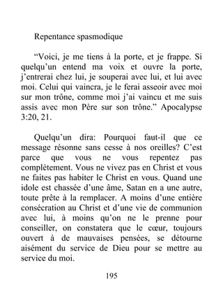 195
Repentance spasmodique
“Voici, je me tiens à la porte, et je frappe. Si
quelqu’un entend ma voix et ouvre la porte,
j’entrerai chez lui, je souperai avec lui, et lui avec
moi. Celui qui vaincra, je le ferai asseoir avec moi
sur mon trône, comme moi j’ai vaincu et me suis
assis avec mon Père sur son trône.” Apocalypse
3:20, 21.
Quelqu’un dira: Pourquoi faut-il que ce
message résonne sans cesse à nos oreilles? C’est
parce que vous ne vous repentez pas
complètement. Vous ne vivez pas en Christ et vous
ne faites pas habiter le Christ en vous. Quand une
idole est chassée d’une âme, Satan en a une autre,
toute prête à la remplacer. A moins d’une entière
consécration au Christ et d’une vie de communion
avec lui, à moins qu’on ne le prenne pour
conseiller, on constatera que le cœur, toujours
ouvert à de mauvaises pensées, se détourne
aisément du service de Dieu pour se mettre au
service du moi.
 