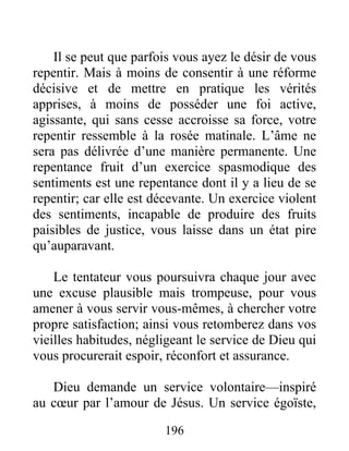 196
Il se peut que parfois vous ayez le désir de vous
repentir. Mais à moins de consentir à une réforme
décisive et de mettre en pratique les vérités
apprises, à moins de posséder une foi active,
agissante, qui sans cesse accroisse sa force, votre
repentir ressemble à la rosée matinale. L’âme ne
sera pas délivrée d’une manière permanente. Une
repentance fruit d’un exercice spasmodique des
sentiments est une repentance dont il y a lieu de se
repentir; car elle est décevante. Un exercice violent
des sentiments, incapable de produire des fruits
paisibles de justice, vous laisse dans un état pire
qu’auparavant.
Le tentateur vous poursuivra chaque jour avec
une excuse plausible mais trompeuse, pour vous
amener à vous servir vous-mêmes, à chercher votre
propre satisfaction; ainsi vous retomberez dans vos
vieilles habitudes, négligeant le service de Dieu qui
vous procurerait espoir, réconfort et assurance.
Dieu demande un service volontaire—inspiré
au cœur par l’amour de Jésus. Un service égoïste,
 