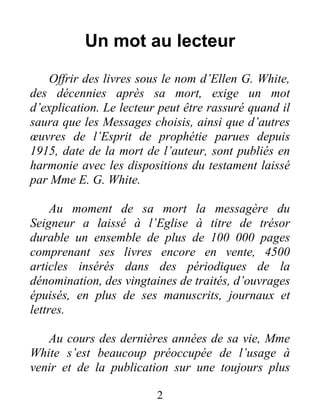 2
Un mot au lecteur
Offrir des livres sous le nom d’Ellen G. White,
des décennies après sa mort, exige un mot
d’explication. Le lecteur peut être rassuré quand il
saura que les Messages choisis, ainsi que d’autres
œuvres de l’Esprit de prophétie parues depuis
1915, date de la mort de l’auteur, sont publiés en
harmonie avec les dispositions du testament laissé
par Mme E. G. White.
Au moment de sa mort la messagère du
Seigneur a laissé à l’Eglise à titre de trésor
durable un ensemble de plus de 100 000 pages
comprenant ses livres encore en vente, 4500
articles insérés dans des périodiques de la
dénomination, des vingtaines de traités, d’ouvrages
épuisés, en plus de ses manuscrits, journaux et
lettres.
Au cours des dernières années de sa vie, Mme
White s’est beaucoup préoccupée de l’usage à
venir et de la publication sur une toujours plus
 