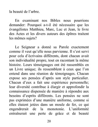 20
la beauté de l’arbre.
En examinant nos Bibles nous pourrions
demander: Pourquoi a-t-il été nécessaire que les
évangélistes Matthieu, Marc, Luc et Jean, le livre
des Actes et les divers auteurs des épîtres traitent
les mêmes sujets?
Le Seigneur a donné sa Parole exactement
comme il veut qu’elle nous parvienne. Il s’est servi
pour cela d’écrivains différents, dont chacun avait
son individualité propre, tout en racontant la même
histoire. Leurs témoignages ont été rassemblés en
un Livre unique; ils ressemblent à ceux que l’on
entend dans une réunion de témoignages. Chacun
expose ses pensées d’après son style particulier.
Chacun d’eux a fait une expérience personnelle;
leur diversité contribue à élargir et approfondir la
connaissance dispensée de manière à répondre aux
besoins d’esprits différents. Les pensées ne sont
pas exprimées d’une manière uniforme, comme si
elles étaient jetées dans un moule de fer, ce qui
engendrerait de la monotonie. L’uniformité
entraînerait une perte de grâce et de beauté
 
