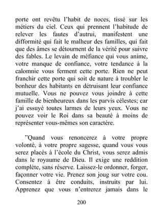 200
porte ont revêtu l’habit de noces, tissé sur les
métiers du ciel. Ceux qui prennent l’habitude de
relever les fautes d’autrui, manifestent une
difformité qui fait le malheur des familles, qui fait
que des âmes se détournent de la vérité pour suivre
des fables. Le levain de méfiance qui vous anime,
votre manque de confiance, votre tendance à la
calomnie vous ferment cette porte. Rien ne peut
franchir cette porte qui soit de nature à troubler le
bonheur des habitants en détruisant leur confiance
mutuelle. Vous ne pouvez vous joindre à cette
famille de bienheureux dans les parvis célestes; car
j’ai essuyé toutes larmes de leurs yeux. Vous ne
pouvez voir le Roi dans sa beauté à moins de
représenter vous-mêmes son caractère.
”Quand vous renoncerez à votre propre
volonté, à votre propre sagesse, quand vous vous
serez placés à l’école du Christ, vous serez admis
dans le royaume de Dieu. Il exige une reddition
complète, sans réserve. Laissez-le ordonner, forger,
façonner votre vie. Prenez son joug sur votre cou.
Consentez à être conduits, instruits par lui.
Apprenez que vous n’entrerez jamais dans le
 