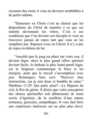 201
royaume des cieux si vous ne devenez semblables à
de petits enfants.
”Demeurer en Christ c’est ne choisir que les
dispositions du Christ de manière à ce que ses
intérêts deviennent les vôtres. C’est à ces
conditions que l’on devient son disciple et vous ne
trouverez jamais de repos tant que vous ne les
remplirez pas. Reposez-vous en Christ; il n’y a pas
de repos en dehors de lui.
”Aussitôt que le joug est placé sur votre cou, il
devient léger; alors le plus grand effort spirituel
devient facile, le fardeau le plus lourd paraît léger,
car le Seigneur communique la force et les
énergies, pour que le travail s’accomplisse avec
joie. Remarquez bien ceci: “Recevez mes
instructions, car je suis doux et humble de cœur.”
Matthieu 11:29. Qui parle ainsi?—La Majesté du
ciel, le Roi de gloire. Il désire que votre conception
des choses spirituelles soit débarrassée de toute
scorie d’égoïsme, de la souillure d’une nature
tortueuse, grossière, antipathique. Il vous faut faire
une expérience intérieure sur un plan plus élevé.
 