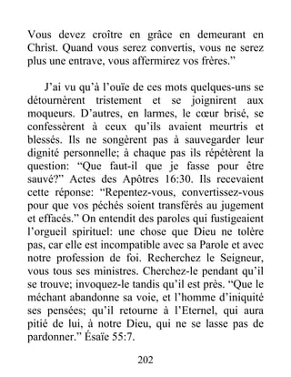 202
Vous devez croître en grâce en demeurant en
Christ. Quand vous serez convertis, vous ne serez
plus une entrave, vous affermirez vos frères.”
J’ai vu qu’à l’ouïe de ces mots quelques-uns se
détournèrent tristement et se joignirent aux
moqueurs. D’autres, en larmes, le cœur brisé, se
confessèrent à ceux qu’ils avaient meurtris et
blessés. Ils ne songèrent pas à sauvegarder leur
dignité personnelle; à chaque pas ils répétèrent la
question: “Que faut-il que je fasse pour être
sauvé?” Actes des Apôtres 16:30. Ils recevaient
cette réponse: “Repentez-vous, convertissez-vous
pour que vos péchés soient transférés au jugement
et effacés.” On entendit des paroles qui fustigeaient
l’orgueil spirituel: une chose que Dieu ne tolère
pas, car elle est incompatible avec sa Parole et avec
notre profession de foi. Recherchez le Seigneur,
vous tous ses ministres. Cherchez-le pendant qu’il
se trouve; invoquez-le tandis qu’il est près. “Que le
méchant abandonne sa voie, et l’homme d’iniquité
ses pensées; qu’il retourne à l’Eternel, qui aura
pitié de lui, à notre Dieu, qui ne se lasse pas de
pardonner.” Ésaïe 55:7.
 