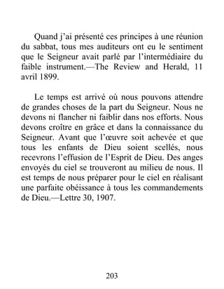203
Quand j’ai présenté ces principes à une réunion
du sabbat, tous mes auditeurs ont eu le sentiment
que le Seigneur avait parlé par l’intermédiaire du
faible instrument.—The Review and Herald, 11
avril 1899.
Le temps est arrivé où nous pouvons attendre
de grandes choses de la part du Seigneur. Nous ne
devons ni flancher ni faiblir dans nos efforts. Nous
devons croître en grâce et dans la connaissance du
Seigneur. Avant que l’œuvre soit achevée et que
tous les enfants de Dieu soient scellés, nous
recevrons l’effusion de l’Esprit de Dieu. Des anges
envoyés du ciel se trouveront au milieu de nous. Il
est temps de nous préparer pour le ciel en réalisant
une parfaite obéissance à tous les commandements
de Dieu.—Lettre 30, 1907.
 