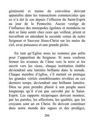 206
générosité et moins de convoitise doivent
apparaître dans les transactions commerciales que
ce n’a été le cas depuis l’effusion du Saint-Esprit
au jour de la Pentecôte. Aucun vestige de
l’influence des monopoles égoïstes et mondains ne
doit se faire sentir chez ceux qui veillent, prient et
travaillent en attendant la seconde venue de notre
Seigneur et Sauveur Jésus-Christ sur les nuées du
ciel, avec puissance et une grande gloire.
En tant qu’Eglise nous ne sommes pas prêts
pour l’apparition du Seigneur. Si nous voulions
fermer les avenues de l’âme vers la terre et les
ouvrir vers les cieux, chaque institution établie
deviendrait une lumière brillante dans le monde.
Chaque membre d’église, s’il mettait en pratique
les grandes vérités ennoblissantes révélées en ces
derniers temps, deviendrait une brillante lumière.
Dieu ne peut prendre plaisir à son peuple aussi
longtemps qu’il n’est pas survolté par le Saint-
Esprit. Les rapports réciproques doivent montrer,
par les paroles, les affections, les qualités, que les
croyants sont un en Christ. Ils doivent constituer
dans notre monde des signes et des prodiges,
 