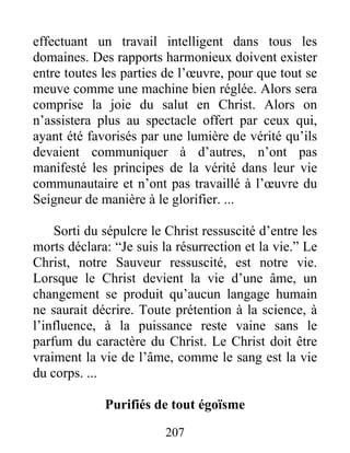 207
effectuant un travail intelligent dans tous les
domaines. Des rapports harmonieux doivent exister
entre toutes les parties de l’œuvre, pour que tout se
meuve comme une machine bien réglée. Alors sera
comprise la joie du salut en Christ. Alors on
n’assistera plus au spectacle offert par ceux qui,
ayant été favorisés par une lumière de vérité qu’ils
devaient communiquer à d’autres, n’ont pas
manifesté les principes de la vérité dans leur vie
communautaire et n’ont pas travaillé à l’œuvre du
Seigneur de manière à le glorifier. ...
Sorti du sépulcre le Christ ressuscité d’entre les
morts déclara: “Je suis la résurrection et la vie.” Le
Christ, notre Sauveur ressuscité, est notre vie.
Lorsque le Christ devient la vie d’une âme, un
changement se produit qu’aucun langage humain
ne saurait décrire. Toute prétention à la science, à
l’influence, à la puissance reste vaine sans le
parfum du caractère du Christ. Le Christ doit être
vraiment la vie de l’âme, comme le sang est la vie
du corps. ...
Purifiés de tout égoïsme
 