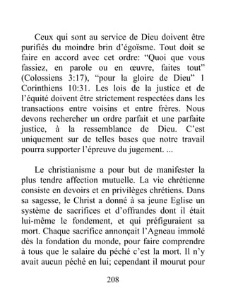 208
Ceux qui sont au service de Dieu doivent être
purifiés du moindre brin d’égoïsme. Tout doit se
faire en accord avec cet ordre: “Quoi que vous
fassiez, en parole ou en œuvre, faites tout”
(Colossiens 3:17), “pour la gloire de Dieu” 1
Corinthiens 10:31. Les lois de la justice et de
l’équité doivent être strictement respectées dans les
transactions entre voisins et entre frères. Nous
devons rechercher un ordre parfait et une parfaite
justice, à la ressemblance de Dieu. C’est
uniquement sur de telles bases que notre travail
pourra supporter l’épreuve du jugement. ...
Le christianisme a pour but de manifester la
plus tendre affection mutuelle. La vie chrétienne
consiste en devoirs et en privilèges chrétiens. Dans
sa sagesse, le Christ a donné à sa jeune Eglise un
système de sacrifices et d’offrandes dont il était
lui-même le fondement, et qui préfiguraient sa
mort. Chaque sacrifice annonçait l’Agneau immolé
dès la fondation du monde, pour faire comprendre
à tous que le salaire du péché c’est la mort. Il n’y
avait aucun péché en lui; cependant il mourut pour
 