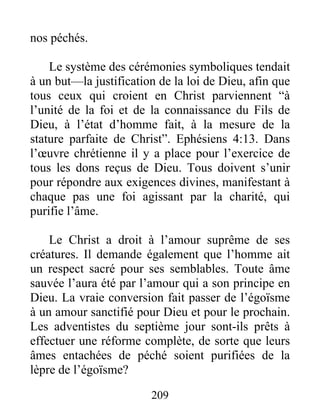 209
nos péchés.
Le système des cérémonies symboliques tendait
à un but—la justification de la loi de Dieu, afin que
tous ceux qui croient en Christ parviennent “à
l’unité de la foi et de la connaissance du Fils de
Dieu, à l’état d’homme fait, à la mesure de la
stature parfaite de Christ”. Ephésiens 4:13. Dans
l’œuvre chrétienne il y a place pour l’exercice de
tous les dons reçus de Dieu. Tous doivent s’unir
pour répondre aux exigences divines, manifestant à
chaque pas une foi agissant par la charité, qui
purifie l’âme.
Le Christ a droit à l’amour suprême de ses
créatures. Il demande également que l’homme ait
un respect sacré pour ses semblables. Toute âme
sauvée l’aura été par l’amour qui a son principe en
Dieu. La vraie conversion fait passer de l’égoïsme
à un amour sanctifié pour Dieu et pour le prochain.
Les adventistes du septième jour sont-ils prêts à
effectuer une réforme complète, de sorte que leurs
âmes entachées de péché soient purifiées de la
lèpre de l’égoïsme?
 