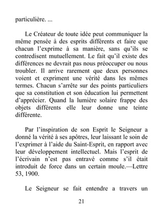 21
particulière. ...
Le Créateur de toute idée peut communiquer la
même pensée à des esprits différents et faire que
chacun l’exprime à sa manière, sans qu’ils se
contredisent mutuellement. Le fait qu’il existe des
différences ne devrait pas nous préoccuper ou nous
troubler. Il arrive rarement que deux personnes
voient et expriment une vérité dans les mêmes
termes. Chacun s’arrête sur des points particuliers
que sa constitution et son éducation lui permettent
d’apprécier. Quand la lumière solaire frappe des
objets différents elle leur donne une teinte
différente.
Par l’inspiration de son Esprit le Seigneur a
donné la vérité à ses apôtres, leur laissant le soin de
l’exprimer à l’aide du Saint-Esprit, en rapport avec
leur développement intellectuel. Mais l’esprit de
l’écrivain n’est pas entravé comme s’il était
introduit de force dans un certain moule.—Lettre
53, 1900.
Le Seigneur se fait entendre a travers un
 