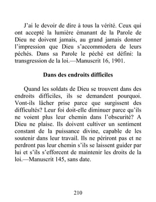 210
J’ai le devoir de dire à tous la vérité. Ceux qui
ont accepté la lumière émanant de la Parole de
Dieu ne doivent jamais, au grand jamais donner
l’impression que Dieu s’accommodera de leurs
péchés. Dans sa Parole le péché est défini: la
transgression de la loi.—Manuscrit 16, 1901.
Dans des endroits difficiles
Quand les soldats de Dieu se trouvent dans des
endroits difficiles, ils se demandent pourquoi.
Vont-ils lâcher prise parce que surgissent des
difficultés? Leur foi doit-elle diminuer parce qu’ils
ne voient plus leur chemin dans l’obscurité? A
Dieu ne plaise. Ils doivent cultiver un sentiment
constant de la puissance divine, capable de les
soutenir dans leur travail. Ils ne périront pas et ne
perdront pas leur chemin s’ils se laissent guider par
lui et s’ils s’efforcent de maintenir les droits de la
loi.—Manuscrit 145, sans date.
 