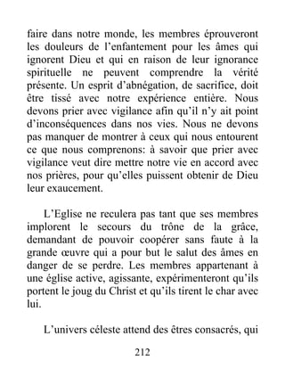 212
faire dans notre monde, les membres éprouveront
les douleurs de l’enfantement pour les âmes qui
ignorent Dieu et qui en raison de leur ignorance
spirituelle ne peuvent comprendre la vérité
présente. Un esprit d’abnégation, de sacrifice, doit
être tissé avec notre expérience entière. Nous
devons prier avec vigilance afin qu’il n’y ait point
d’inconséquences dans nos vies. Nous ne devons
pas manquer de montrer à ceux qui nous entourent
ce que nous comprenons: à savoir que prier avec
vigilance veut dire mettre notre vie en accord avec
nos prières, pour qu’elles puissent obtenir de Dieu
leur exaucement.
L’Eglise ne reculera pas tant que ses membres
implorent le secours du trône de la grâce,
demandant de pouvoir coopérer sans faute à la
grande œuvre qui a pour but le salut des âmes en
danger de se perdre. Les membres appartenant à
une église active, agissante, expérimenteront qu’ils
portent le joug du Christ et qu’ils tirent le char avec
lui.
L’univers céleste attend des êtres consacrés, qui
 