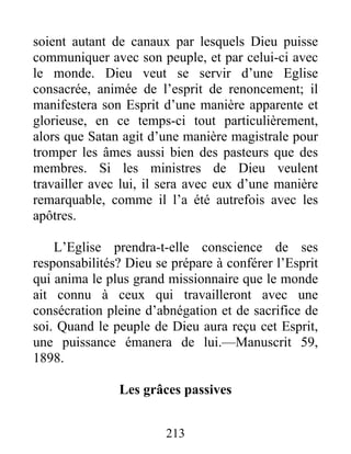 213
soient autant de canaux par lesquels Dieu puisse
communiquer avec son peuple, et par celui-ci avec
le monde. Dieu veut se servir d’une Eglise
consacrée, animée de l’esprit de renoncement; il
manifestera son Esprit d’une manière apparente et
glorieuse, en ce temps-ci tout particulièrement,
alors que Satan agit d’une manière magistrale pour
tromper les âmes aussi bien des pasteurs que des
membres. Si les ministres de Dieu veulent
travailler avec lui, il sera avec eux d’une manière
remarquable, comme il l’a été autrefois avec les
apôtres.
L’Eglise prendra-t-elle conscience de ses
responsabilités? Dieu se prépare à conférer l’Esprit
qui anima le plus grand missionnaire que le monde
ait connu à ceux qui travailleront avec une
consécration pleine d’abnégation et de sacrifice de
soi. Quand le peuple de Dieu aura reçu cet Esprit,
une puissance émanera de lui.—Manuscrit 59,
1898.
Les grâces passives
 