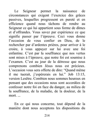 214
Le Seigneur permet la naissance de
circonstances qui exigent l’exercice des grâces
passives, lesquelles progressent en pureté et en
efficience quand nous tâchons de rendre au
Seigneur ce qui lui appartient sous forme de dîmes
et d’offrandes. Vous savez par expérience ce que
signifie passer par l’épreuve. Ceci vous donne
l’occasion de vous confier en Dieu, de le
rechercher par d’ardentes prières, pour arriver à le
croire, à vous appuyer sur lui avec une foi
enfantine. C’est par la souffrance que nos vertus
sont mises à l’épreuve, que notre foi est soumise à
l’examen. C’est au jour de la détresse que nous
comprenons combien Jésus nous est précieux.
L’occasion vous sera offerte de dire: “Quand même
il me tuerait, j’espérerais en lui.” Job 13:15,
version Lesêtre. Combien nous sommes heureux en
pensant que des occasions nous sont accordées de
confesser notre foi en face du danger, au milieu de
la souffrance, de la maladie, de la douleur, de la
mort. ...
En ce qui nous concerne, tout dépend de la
manière dont nous acceptons les dispositions du
 