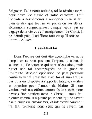 215
Seigneur. Telle notre attitude, tel le résultat moral
pour notre vie future et notre caractère. Tout
individu a des victoires à remporter, mais il faut
bien se dire que tout ne va pas selon nos désirs.
Examinons soigneusement chaque leçon qui se
dégage de la vie et de l’enseignement du Christ. Il
ne détruit pas; il améliore tout ce qu’il touche.—
Lettre 135, 1897.
Humilité et foi
Dans l’œuvre qui doit être accomplie en notre
temps, ce ne sont pas tant l’argent, le talent, la
science ou l’éloquence qui sont nécessaires, mais
plutôt une foi accompagnée de la grâce de
l’humilité. Aucune opposition ne peut prévaloir
contre la vérité présentée avec foi et humilité par
des ouvriers disposés à supporter fatigue, sacrifice
et opprobre pour l’amour du Maître. Si nous
voulons voir nos efforts couronnés de succès, nous
devons être ouvriers avec le Christ. Il nous faut
pleurer comme il a pleuré pour ceux qui ne savent
pas pleurer sur eux-mêmes, et intercéder comme il
l’a fait lui-même pour ceux qui ne savent pas
 