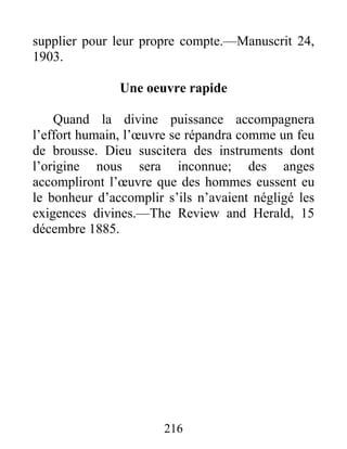 216
supplier pour leur propre compte.—Manuscrit 24,
1903.
Une oeuvre rapide
Quand la divine puissance accompagnera
l’effort humain, l’œuvre se répandra comme un feu
de brousse. Dieu suscitera des instruments dont
l’origine nous sera inconnue; des anges
accompliront l’œuvre que des hommes eussent eu
le bonheur d’accomplir s’ils n’avaient négligé les
exigences divines.—The Review and Herald, 15
décembre 1885.
 