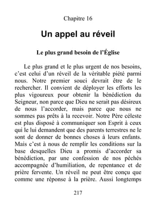 217
Chapitre 16
Un appel au réveil
Le plus grand besoin de l’Église
Le plus grand et le plus urgent de nos besoins,
c’est celui d’un réveil de la véritable piété parmi
nous. Notre premier souci devrait être de le
rechercher. Il convient de déployer les efforts les
plus vigoureux pour obtenir la bénédiction du
Seigneur, non parce que Dieu ne serait pas désireux
de nous l’accorder, mais parce que nous ne
sommes pas prêts à la recevoir. Notre Père céleste
est plus disposé à communiquer son Esprit à ceux
qui le lui demandent que des parents terrestres ne le
sont de donner de bonnes choses à leurs enfants.
Mais c’est à nous de remplir les conditions sur la
base desquelles Dieu a promis d’accorder sa
bénédiction, par une confession de nos péchés
accompagnée d’humiliation, de repentance et de
prière fervente. Un réveil ne peut être conçu que
comme une réponse à la prière. Aussi longtemps
 