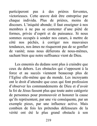 219
participeront pas à des prières ferventes,
victorieuses. Cette œuvre doit être entreprise par
chaque individu. Plus de prières, moins de
discours. L’iniquité abonde; il faut enseigner à nos
membres à ne pas se contenter d’une piété de
formes, privée d’esprit et de puissance. Si nous
sommes occupés à sonder nos cœurs, à mettre de
côté nos péchés, à corriger nos mauvaises
tendances, nos âmes ne risqueront pas de se gonfler
de vanité; nous nous défierons de nous-mêmes,
sachant bien que notre suffisance vient de Dieu.
Les ennemis du dedans sont plus à craindre que
ceux du dehors. Les obstacles qui s’opposent à la
force et au succès viennent beaucoup plus de
l’Eglise elle-même que du monde. Les incroyants
ont le droit d’attendre que ceux qui font profession
d’observer les commandements de Dieu et d’avoir
la foi de Jésus fassent plus que toute autre catégorie
de personnes pour promouvoir et honorer la cause
qu’ils représentent, par une vie conséquente, par un
exemple pieux, par une influence active. Mais
combien de fois les prétendus défenseurs de la
vérité ont été le plus grand obstacle à son
 