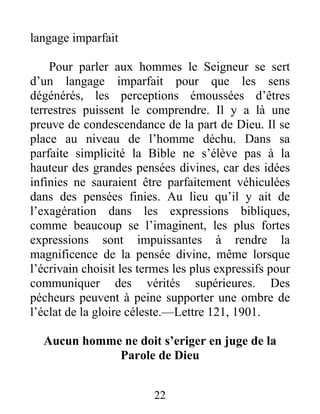 22
langage imparfait
Pour parler aux hommes le Seigneur se sert
d’un langage imparfait pour que les sens
dégénérés, les perceptions émoussées d’êtres
terrestres puissent le comprendre. Il y a là une
preuve de condescendance de la part de Dieu. Il se
place au niveau de l’homme déchu. Dans sa
parfaite simplicité la Bible ne s’élève pas à la
hauteur des grandes pensées divines, car des idées
infinies ne sauraient être parfaitement véhiculées
dans des pensées finies. Au lieu qu’il y ait de
l’exagération dans les expressions bibliques,
comme beaucoup se l’imaginent, les plus fortes
expressions sont impuissantes à rendre la
magnificence de la pensée divine, même lorsque
l’écrivain choisit les termes les plus expressifs pour
communiquer des vérités supérieures. Des
pécheurs peuvent à peine supporter une ombre de
l’éclat de la gloire céleste.—Lettre 121, 1901.
Aucun homme ne doit s’eriger en juge de la
Parole de Dieu
 