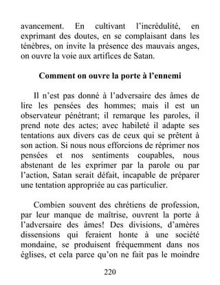 220
avancement. En cultivant l’incrédulité, en
exprimant des doutes, en se complaisant dans les
ténèbres, on invite la présence des mauvais anges,
on ouvre la voie aux artifices de Satan.
Comment on ouvre la porte à l’ennemi
Il n’est pas donné à l’adversaire des âmes de
lire les pensées des hommes; mais il est un
observateur pénétrant; il remarque les paroles, il
prend note des actes; avec habileté il adapte ses
tentations aux divers cas de ceux qui se prêtent à
son action. Si nous nous efforcions de réprimer nos
pensées et nos sentiments coupables, nous
abstenant de les exprimer par la parole ou par
l’action, Satan serait défait, incapable de préparer
une tentation appropriée au cas particulier.
Combien souvent des chrétiens de profession,
par leur manque de maîtrise, ouvrent la porte à
l’adversaire des âmes! Des divisions, d’amères
dissensions qui feraient honte à une société
mondaine, se produisent fréquemment dans nos
églises, et cela parce qu’on ne fait pas le moindre
 