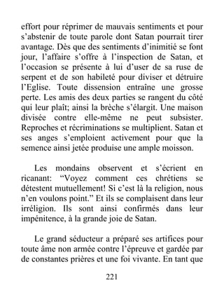 221
effort pour réprimer de mauvais sentiments et pour
s’abstenir de toute parole dont Satan pourrait tirer
avantage. Dès que des sentiments d’inimitié se font
jour, l’affaire s’offre à l’inspection de Satan, et
l’occasion se présente à lui d’user de sa ruse de
serpent et de son habileté pour diviser et détruire
l’Eglise. Toute dissension entraîne une grosse
perte. Les amis des deux parties se rangent du côté
qui leur plaît; ainsi la brèche s’élargit. Une maison
divisée contre elle-même ne peut subsister.
Reproches et récriminations se multiplient. Satan et
ses anges s’emploient activement pour que la
semence ainsi jetée produise une ample moisson.
Les mondains observent et s’écrient en
ricanant: “Voyez comment ces chrétiens se
détestent mutuellement! Si c’est là la religion, nous
n’en voulons point.” Et ils se complaisent dans leur
irréligion. Ils sont ainsi confirmés dans leur
impénitence, à la grande joie de Satan.
Le grand séducteur a préparé ses artifices pour
toute âme non armée contre l’épreuve et gardée par
de constantes prières et une foi vivante. En tant que
 