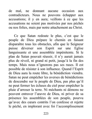 223
de mal, ne donnant aucune occasion aux
contradicteurs. Nous ne pouvons échapper aux
accusations; il y en aura; veillons à ce que les
accusations ne soient pas motivées par nos péchés
ou nos folies, mais par notre attachement au Christ.
Ce que Satan redoute le plus, c’est que le
peuple de Dieu prépare le chemin en faisant
disparaître tous les obstacles, afin que le Seigneur
puisse déverser son Esprit sur une Eglise
languissante et une assemblée impénitente. Si le
plan de Satan pouvait réussir, il n’y aurait jamais
plus de réveil, ni grand ni petit, jusqu’à la fin des
temps. Mais nous n’ignorons pas ses ruses. Il est
possible de résister à son influence. Quand l’Esprit
de Dieu aura la route libre, la bénédiction viendra.
Satan ne peut empêcher les averses de bénédictions
de descendre sur le peuple de Dieu, pas plus qu’il
ne peut fermer les écluses du ciel pour empêcher la
pluie d’arroser la terre. Ni méchants ni démons ne
peuvent entraver l’œuvre de Dieu, ni priver de sa
présence les assemblées de son peuple, pourvu
qu’avec des cœurs contrits l’on confesse et rejette
le péché, en implorant avec foi l’accomplissement
 