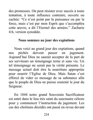 224
des promesses. On peut résister avec succès à toute
tentation, à toute influence contraire, ouverte ou
cachée: “Ce n’est point par la puissance ou par la
force, mais c’est par mon Esprit que s’accomplira
cette œuvre, a dit l’Eternel des armées.” Zacharie
4:6, version synodale.
Nous sommes au jour des expiations
Nous voici au grand jour des expiations, quand
nos péchés doivent passer en jugement.
Aujourd’hui Dieu ne saurait accepter de la part de
ses serviteurs un témoignage terne et sans vie. Un
tel témoignage ne serait pas la vérité présente. Le
message actuel doit être la nourriture appropriée
pour nourrir l’Eglise de Dieu. Mais Satan s’est
efforcé de vider ce message de sa substance afin
que le peuple de Dieu ne puisse soutenir le jour du
Seigneur.
En 1844 notre grand Souverain Sacrificateur
est entré dans le lieu très saint du sanctuaire céleste
pour y commencer l’instruction du jugement. Les
cas des chrétiens décédés ont passé en revue devant
 