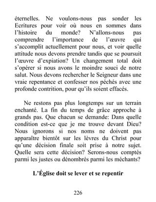 226
éternelles. Ne voulons-nous pas sonder les
Ecritures pour voir où nous en sommes dans
l’histoire du monde? N’allons-nous pas
comprendre l’importance de l’œuvre qui
s’accomplit actuellement pour nous, et voir quelle
attitude nous devons prendre tandis que se poursuit
l’œuvre d’expiation? Un changement total doit
s’opérer si nous avons le moindre souci de notre
salut. Nous devons rechercher le Seigneur dans une
vraie repentance et confesser nos péchés avec une
profonde contrition, pour qu’ils soient effacés.
Ne restons pas plus longtemps sur un terrain
enchanté. La fin du temps de grâce approche à
grands pas. Que chacun se demande: Dans quelle
condition est-ce que je me trouve devant Dieu?
Nous ignorons si nos noms ne doivent pas
apparaître bientôt sur les lèvres du Christ pour
qu’une décision finale soit prise à notre sujet.
Quelle sera cette décision? Serons-nous comptés
parmi les justes ou dénombrés parmi les méchants?
L’Église doit se lever et se repentir
 