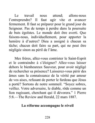 228
Le travail nous attend; allons-nous
l’entreprendre? Il faut agir vite et avancer
fermement. Il faut se préparer pour le grand jour du
Seigneur. Pas de temps à perdre dans la poursuite
de buts égoïstes. Le monde doit être averti. Que
faisons-nous, individuellement, pour apporter la
lumière à d’autres? Dieu a assigné à chacun sa
tâche; chacun doit faire sa part, qui ne peut être
négligée sinon au péril de l’âme.
Mes frères, allez-vous contrister le Saint-Esprit
et le contraindre à s’éloigner? Allez-vous laisser
dehors le bienheureux Sauveur, pour avoir négligé
de rechercher sa présence? Laisserez-vous périr des
âmes sans la connaissance de la vérité par amour
de vos aises, refusant de porter le fardeau que Jésus
a porté? Sortons de notre sommeil. “Soyez sobres,
veillez. Votre adversaire, le diable, rôde comme un
lion rugissant, cherchant qui il dévorera.” 1 Pierre
5:8.—The Review and Herald, 22 mars 1887.
La réforme accompagne le réveil
 
