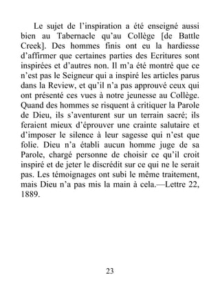 23
Le sujet de l’inspiration a été enseigné aussi
bien au Tabernacle qu’au Collège [de Battle
Creek]. Des hommes finis ont eu la hardiesse
d’affirmer que certaines parties des Ecritures sont
inspirées et d’autres non. Il m’a été montré que ce
n’est pas le Seigneur qui a inspiré les articles parus
dans la Review, et qu’il n’a pas approuvé ceux qui
ont présenté ces vues à notre jeunesse au Collège.
Quand des hommes se risquent à critiquer la Parole
de Dieu, ils s’aventurent sur un terrain sacré; ils
feraient mieux d’éprouver une crainte salutaire et
d’imposer le silence à leur sagesse qui n’est que
folie. Dieu n’a établi aucun homme juge de sa
Parole, chargé personne de choisir ce qu’il croit
inspiré et de jeter le discrédit sur ce qui ne le serait
pas. Les témoignages ont subi le même traitement,
mais Dieu n’a pas mis la main à cela.—Lettre 22,
1889.
 