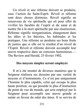231
Un réveil et une réforme doivent se produire,
sous l’action du Saint-Esprit. Réveil et réforme
sont deux choses distinctes. Réveil signifie un
renouveau de vie spirituelle qui ait pour effet de
vivifier les facultés de l’esprit et du cœur et de
mettre fin à la mort spirituelle par une résurrection.
Réforme signifie réorganisation, changement dans
les idées et les théories, les habitudes et les
pratiques. Une réforme ne produira ses bons fruits
de justice que si elle est le résultat d’un réveil de
l’Esprit. Réveil et réforme doivent accomplir leur
œuvre respective dans un concours harmonieux.—
The Review and Herald, 25 février 1902.
Des moyens simples seront employés
Il m’a été montré de diverses manières que le
Seigneur réalisera ses desseins par une variété de
moyens et d’instruments. Ce n’est pas uniquement
l’homme le plus capable, celui qui occupe la plus
haute position, ou qui possède le plus d’instruction
du point de vue du monde, qui sera employé par le
Seigneur pour accomplir une œuvre grande et
sainte en faveur du salut des âmes. Il se servira de
 