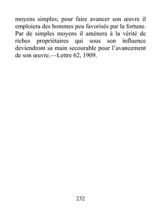232
moyens simples; pour faire avancer son œuvre il
emploiera des hommes peu favorisés par la fortune.
Par de simples moyens il amènera à la vérité de
riches propriétaires qui sous son influence
deviendront sa main secourable pour l’avancement
de son œuvre.—Lettre 62, 1909.
 