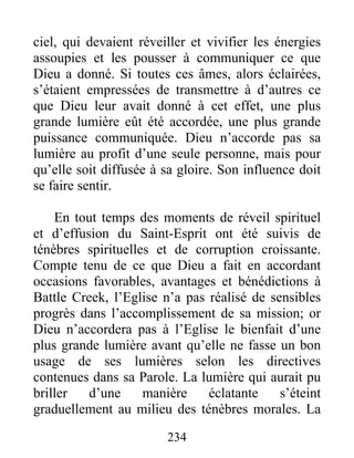 234
ciel, qui devaient réveiller et vivifier les énergies
assoupies et les pousser à communiquer ce que
Dieu a donné. Si toutes ces âmes, alors éclairées,
s’étaient empressées de transmettre à d’autres ce
que Dieu leur avait donné à cet effet, une plus
grande lumière eût été accordée, une plus grande
puissance communiquée. Dieu n’accorde pas sa
lumière au profit d’une seule personne, mais pour
qu’elle soit diffusée à sa gloire. Son influence doit
se faire sentir.
En tout temps des moments de réveil spirituel
et d’effusion du Saint-Esprit ont été suivis de
ténèbres spirituelles et de corruption croissante.
Compte tenu de ce que Dieu a fait en accordant
occasions favorables, avantages et bénédictions à
Battle Creek, l’Eglise n’a pas réalisé de sensibles
progrès dans l’accomplissement de sa mission; or
Dieu n’accordera pas à l’Eglise le bienfait d’une
plus grande lumière avant qu’elle ne fasse un bon
usage de ses lumières selon les directives
contenues dans sa Parole. La lumière qui aurait pu
briller d’une manière éclatante s’éteint
graduellement au milieu des ténèbres morales. La
 