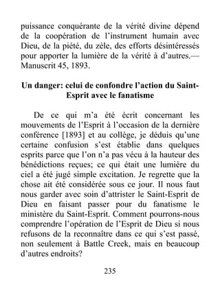 235
puissance conquérante de la vérité divine dépend
de la coopération de l’instrument humain avec
Dieu, de la piété, du zèle, des efforts désintéressés
pour apporter la lumière de la vérité à d’autres.—
Manuscrit 45, 1893.
Un danger: celui de confondre l’action du Saint-
Esprit avec le fanatisme
De ce qui m’a été écrit concernant les
mouvements de l’Esprit à l’occasion de la dernière
conférence [1893] et au collège, je déduis qu’une
certaine confusion s’est établie dans quelques
esprits parce que l’on n’a pas vécu à la hauteur des
bénédictions reçues; ce qui était une lumière du
ciel a été jugé simple excitation. Je regrette que la
chose ait été considérée sous ce jour. Il nous faut
nous garder avec soin d’attrister le Saint-Esprit de
Dieu en faisant passer pour du fanatisme le
ministère du Saint-Esprit. Comment pourrons-nous
comprendre l’opération de l’Esprit de Dieu si nous
refusons de la reconnaître dans ce qui s’est passé,
non seulement à Battle Creek, mais en beaucoup
d’autres endroits?
 