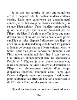 236
Je ne suis pas surprise de voir que ce qui est
arrivé a engendré de la confusion dans certains
esprits. Dans une expérience de quarante-neuf
années j’ai vu beaucoup de choses semblables; j’ai
su que Dieu agissait d’une manière remarquable;
qu’on ne dise pas que cela ne provenait pas de
l’Esprit de Dieu. Il s’agit là en effet de ce que nous
devons croire et en vue de quoi nous devons prier;
car Dieu est plus disposé à dispenser son Esprit à
ceux qui le lui demandent que ne le sont les parents
à donner de bonnes choses à leurs enfants. Mais le
Saint-Esprit n’est pas au service de l’homme; c’est
l’instrument humain qui doit être à son service.
Que Dieu ait abondamment béni les étudiants à
l’école et à l’église, je n’en doute aucunement;
mais une période de vive lumière et d’effusion de
l’Esprit est fréquemment suivie d’un temps
d’épaisses ténèbres. Pourquoi cela? Parce que
l’ennemi déploie toutes ses énergies frauduleuses
pour neutraliser les effets de l’action attendrissante
de l’Esprit de Dieu sur des sujets humains.
Quand les étudiants du collège se sont adonnés
 