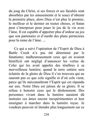 238
du joug du Christ, si ses forces et ses facultés sont
absorbées par les amusements et le souci d’obtenir
la première place, alors Dieu n’est plus le premier,
le meilleur et le dernier en toutes choses, et Satan
peut s’interposer pour jouer le jeu de la vie avec
l’âme. Il est capable d’apporter plus d’ardeur au jeu
que son partenaire et d’ourdir des plans pernicieux
pour la ruine de l’âme. ...
Ce qui a suivi l’opération de l’Esprit de Dieu à
Battle Creek n’a pas été déterminé par le
fanatisme; malheureusement ceux qui en avaient
bénéficié ont négligé d’annoncer les vertus de
Celui qui les avait appelés des ténèbres à sa
merveilleuse lumière; quand la terre entière sera
éclairée de la gloire de Dieu il s’en trouvera qui ne
sauront pas ce que cela signifie et d’où cela vient,
parce qu’ils méconnaîtront l’Esprit qui est répandu
sur eux. Notre Dieu est jaloux de sa gloire. Il se
refuse à honorer ceux qui le déshonorent. Des
personnes vivant dans la lumière auraient dû
instruire ces âmes encore inexpérimentées et leur
enseigner à marcher dans la lumière reçue. Je
voudrais pouvoir m’étendre plus longuement sur ce
 