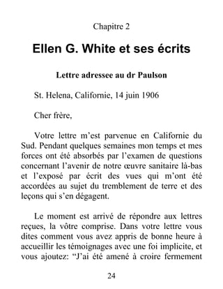 24
Chapitre 2
Ellen G. White et ses écrits
Lettre adressee au dr Paulson
St. Helena, Californie, 14 juin 1906
Cher frère,
Votre lettre m’est parvenue en Californie du
Sud. Pendant quelques semaines mon temps et mes
forces ont été absorbés par l’examen de questions
concernant l’avenir de notre œuvre sanitaire là-bas
et l’exposé par écrit des vues qui m’ont été
accordées au sujet du tremblement de terre et des
leçons qui s’en dégagent.
Le moment est arrivé de répondre aux lettres
reçues, la vôtre comprise. Dans votre lettre vous
dites comment vous avez appris de bonne heure à
accueillir les témoignages avec une foi implicite, et
vous ajoutez: “J’ai été amené à croire fermement
 