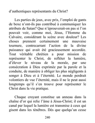 240
d’authentiques représentants du Christ?
Les parties de jeux, avec prix, l’emploi de gants
de boxe n’ont-ils pas contribué à communiquer les
attributs de Satan? Que n’éprouverait-on pas si l’on
pouvait voir, comme moi, Jésus, l’Homme du
Calvaire, considérant la scène avec douleur? Les
choses prennent certainement une mauvaise
tournure, contrecarrant l’action de la divine
puissance qui avait été gracieusement accordée.
Tout véritable chrétien a pour mission de
représenter le Christ, de refléter la lumière,
d’élever le niveau de la morale, par une
consécration à Dieu exprimée par la parole et la
conduite, de manière à obliger les plus négligents à
songer à Dieu et à l’éternité. Le monde perdrait
volontiers de vue l’éternité, mais il ne le peut aussi
longtemps qu’il s’en trouve pour représenter le
Christ dans la vie pratique.
Chaque croyant constitue un anneau dans la
chaîne d’or qui relie l’âme à Jésus-Christ; il est un
canal par lequel la lumière est transmise à ceux qui
gisent dans les ténèbres. Dès que quelqu’un cesse
 